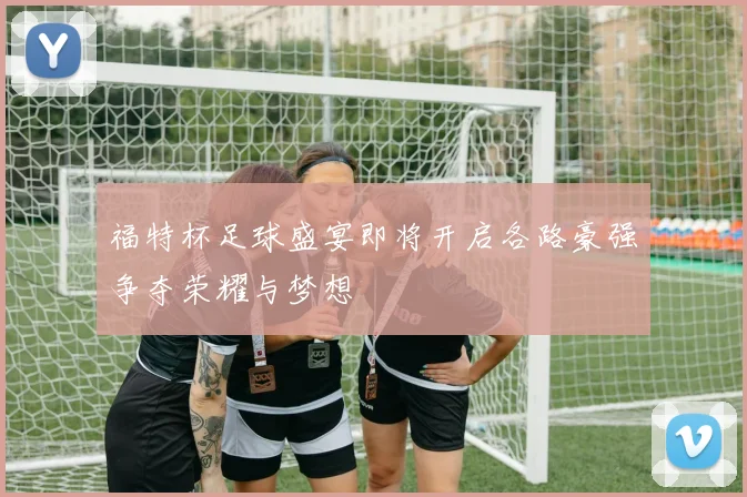 福特杯足球盛宴即将开启各路豪强争夺荣耀与梦想