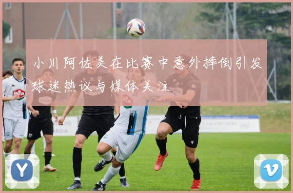 小川阿佐美在比赛中意外摔倒引发球迷热议与媒体关注