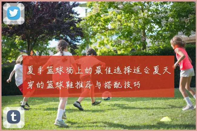 夏季篮球场上的最佳选择适合夏天穿的篮球鞋推荐与搭配技巧