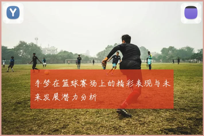 李梦在篮球赛场上的精彩表现与未来发展潜力分析