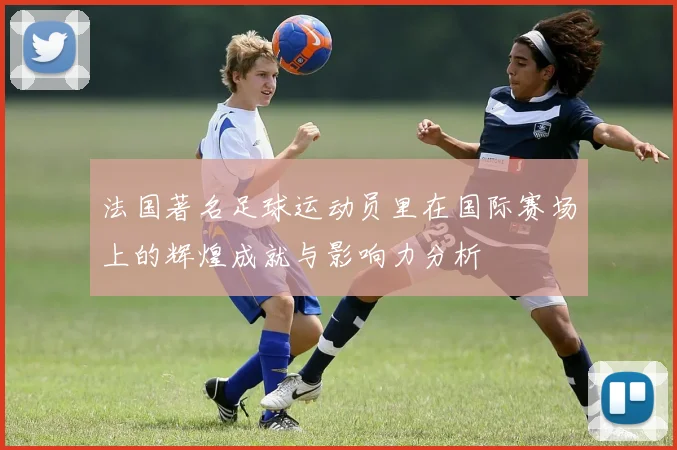 法国著名足球运动员里在国际赛场上的辉煌成就与影响力分析